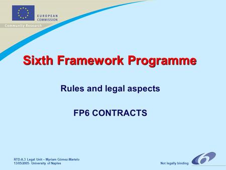RTD-A.3 Legal Unit – Myriam Gómez-Martelo 13/05/2005- University of Naples Not legally binding Sixth Framework Programme Rules and legal aspects FP6 CONTRACTS.