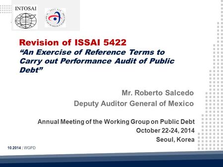 Revision of ISSAI 5422 “An Exercise of Reference Terms to Carry out Performance Audit of Public Debt” 10.2014 | WGPD Mr. Roberto Salcedo Deputy Auditor.