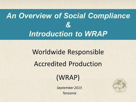 An Overview of Social Compliance & Introduction to WRAP Worldwide Responsible Accredited Production (WRAP) September 2015 Tanzania.