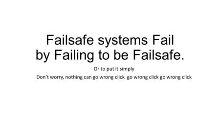 Failsafe systems Fail by Failing to be Failsafe. Or to put it simply Don’t worry, nothing can go wrong click go wrong click go wrong click.