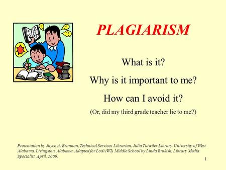 1 PLAGIARISM What is it? Why is it important to me? How can I avoid it? (Or, did my third grade teacher lie to me?) Presentation by Joyce A. Brannan,
