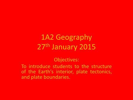 1A2 Geography 27 th January 2015 Objectives: To introduce students to the structure of the Earth’s interior, plate tectonics, and plate boundaries.