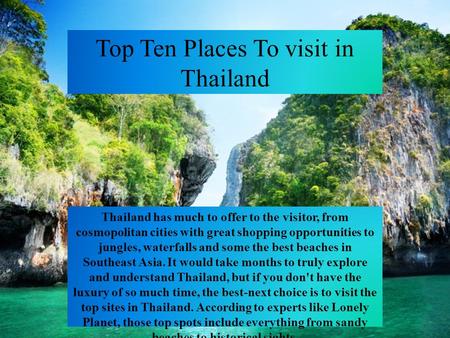 Top Ten Places To visit in Thailand Thailand has much to offer to the visitor, from cosmopolitan cities with great shopping opportunities to jungles, waterfalls.