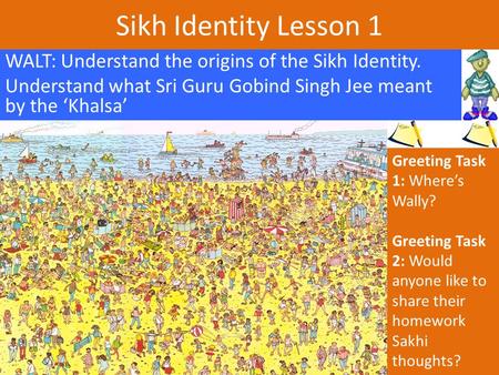 Sikh Identity Lesson 1 WALT: Understand the origins of the Sikh Identity. Understand what Sri Guru Gobind Singh Jee meant by the ‘Khalsa’ Greeting Task.