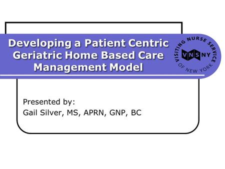 Developing a Patient Centric Geriatric Home Based Care Management Model Presented by: Gail Silver, MS, APRN, GNP, BC.