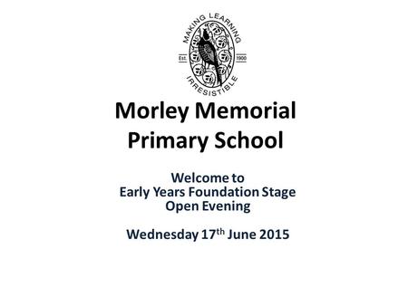 Morley Memorial Primary School Welcome to Early Years Foundation Stage Open Evening Wednesday 17 th June 2015.