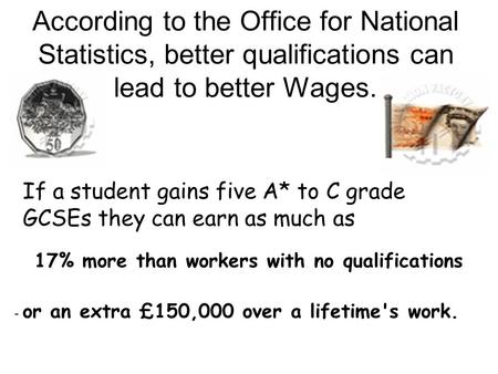 According to the Office for National Statistics, better qualifications can lead to better Wages. If a student gains five A* to C grade GCSEs they can earn.