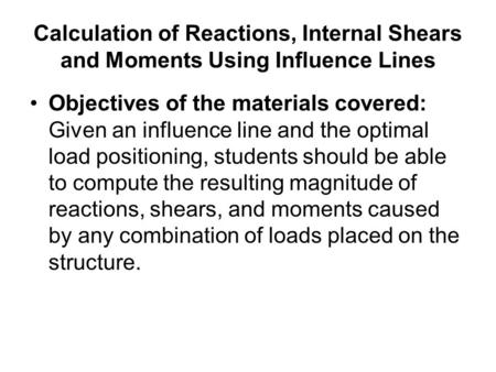 Calculation of Reactions, Internal Shears and Moments Using Influence Lines Objectives of the materials covered: Given an influence line and the optimal.