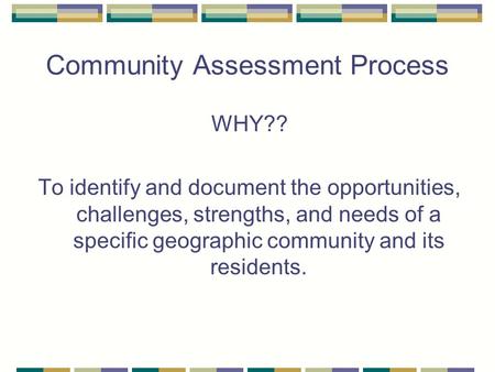 Community Assessment Process WHY?? To identify and document the opportunities, challenges, strengths, and needs of a specific geographic community and.