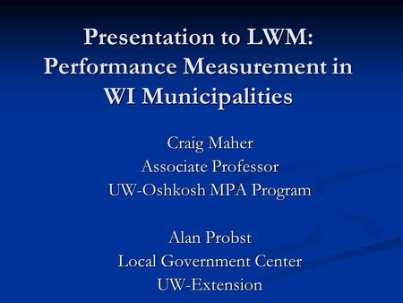 Presentation to LWM: Performance Measurement in WI Municipalities Craig Maher Associate Professor UW-Oshkosh MPA Program Alan Probst Local Government Center.