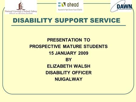 DISABILITY SUPPORT SERVICE PRESENTATION TO PROSPECTIVE MATURE STUDENTS 15 JANUARY 2009 BY ELIZABETH WALSH DISABILITY OFFICER NUIGALWAY.