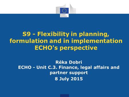 S9 - Flexibility in planning, formulation and in implementation ECHO's perspective Réka Dobri ECHO - Unit C.3. Finance, legal affairs and partner support.