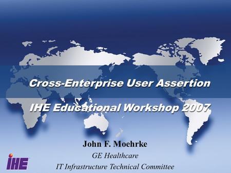 Cross-Enterprise User Assertion IHE Educational Workshop 2007 Cross-Enterprise User Assertion IHE Educational Workshop 2007 John F. Moehrke GE Healthcare.