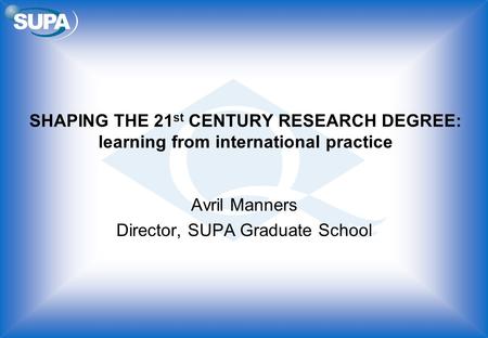 SHAPING THE 21 st CENTURY RESEARCH DEGREE: learning from international practice Avril Manners Director, SUPA Graduate School.