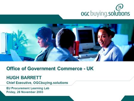 Office of Government Commerce - UK HUGH BARRETT Chief Executive, OGCbuying.solutions EU Procurement Learning Lab Friday, 28 November 2003.
