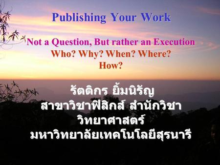 Publishing Your Work Not a Question, But rather an Execution Who? Why? When? Where? How? รัตติกร ยิ้มนิรัญ สาขาวิชาฟิสิกส์ สำนักวิชา วิทยาศาสตร์ มหาวิทยาลัยเทคโนโลยีสุรนารี