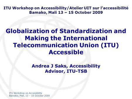 International Telecommunication Union ITU Workshop on Accessibility Bamako, Mali, 13 – 15 October 2009 Globalization of Standardization and Making the.