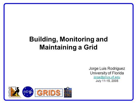 Building, Monitoring and Maintaining a Grid Jorge Luis Rodriguez University of Florida July 11-15, 2005.