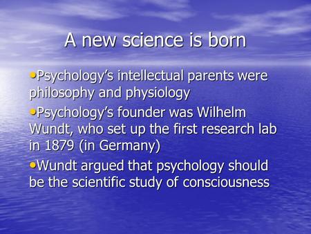 A new science is born Psychology’s intellectual parents were philosophy and physiology Psychology’s founder was Wilhelm Wundt, who set up the first research.