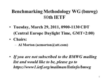 1 Benchmarking Methodology WG (bmwg) 80th IETF Tuesday, March 29, 2011, 0900-1130 CDT (Central Europe Daylight Time, GMT+2:00) Chairs: –Al Morton