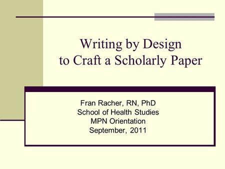 Writing by Design to Craft a Scholarly Paper Fran Racher, RN, PhD School of Health Studies MPN Orientation September, 2011.
