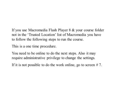 If you use Macromedia Flash Player 8 & your course folder not in the ‘Trusted Location’ list of Macromedia you have to follow the following steps to run.