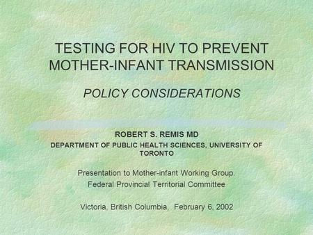 TESTING FOR HIV TO PREVENT MOTHER-INFANT TRANSMISSION POLICY CONSIDERATIONS ROBERT S. REMIS MD DEPARTMENT OF PUBLIC HEALTH SCIENCES, UNIVERSITY OF TORONTO.