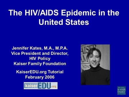 The HIV/AIDS Epidemic in the United States Jennifer Kates, M.A., M.P.A. Vice President and Director, HIV Policy Kaiser Family Foundation KaiserEDU.org.
