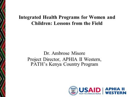 Integrated Health Programs for Women and Children: Lessons from the Field Dr. Ambrose Misore Project Director, APHIA II Western, PATH’s Kenya Country Program.