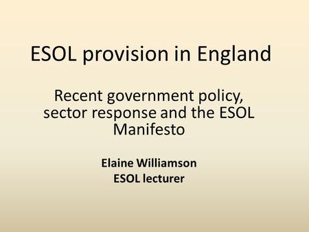 ESOL provision in England Recent government policy, sector response and the ESOL Manifesto Elaine Williamson ESOL lecturer.