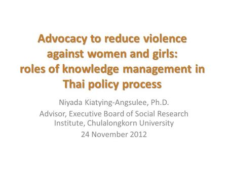 Advocacy to reduce violence against women and girls: roles of knowledge management in Thai policy process Niyada Kiatying-Angsulee, Ph.D. Advisor, Executive.