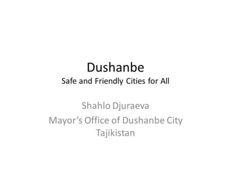 Dushanbe Safe and Friendly Cities for All Shahlo Djuraeva Mayor’s Office of Dushanbe City Tajikistan.