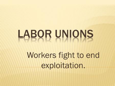 Workers fight to end exploitation.  1 st were called trade unions  Began as a way to provide help in bad times  Goals:  shortened workdays  higher.