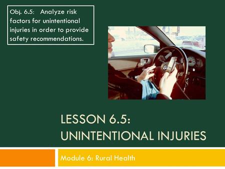 LESSON 6.5: UNINTENTIONAL INJURIES Module 6: Rural Health Obj. 6.5: Analyze risk factors for unintentional injuries in order to provide safety recommendations.