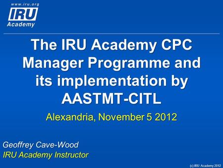 The IRU Academy CPC Manager Programme and its implementation by AASTMT-CITL Alexandria, November 5 2012 Geoffrey Cave-Wood IRU Academy Instructor (c) IRU.
