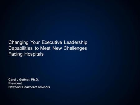 Carol J Geffner, Ph.D. President Newpoint Healthcare Advisors Changing Your Executive Leadership Capabilities to Meet New Challenges Facing Hospitals.