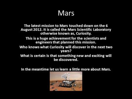 Mars The latest mission to Mars touched down on the 6 August 2012. It is called the Mars Scientific Laboratory otherwise known as, Curiosity. This is a.