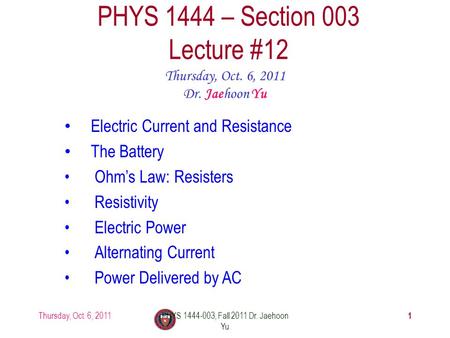 Thursday, Oct. 6, 2011PHYS 1444-003, Fall 2011 Dr. Jaehoon Yu 1 PHYS 1444 – Section 003 Lecture #12 Thursday, Oct. 6, 2011 Dr. Jaehoon Yu Electric Current.