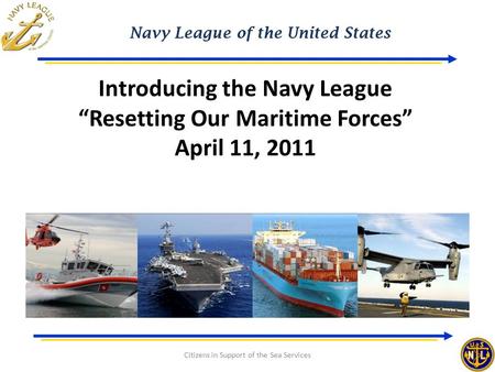Navy League of the United States Citizens in Support of the Sea Services Introducing the Navy League “Resetting Our Maritime Forces” April 11, 2011.