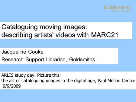 Cataloguing moving images: describing artists' videos with MARC21 Jacqueline Cooke Research Support Librarian, Goldsmiths ARLIS study day: Picture this!