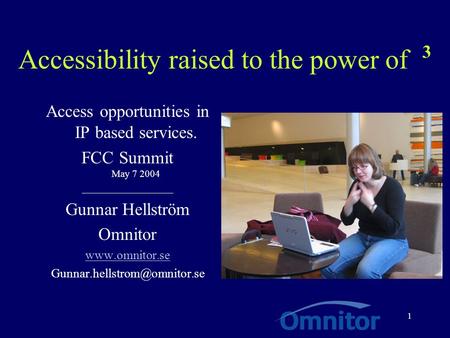 1 Accessibility raised to the power of 3 Access opportunities in IP based services. FCC Summit May 7 2004 __________________ Gunnar Hellström Omnitor www.omnitor.se.