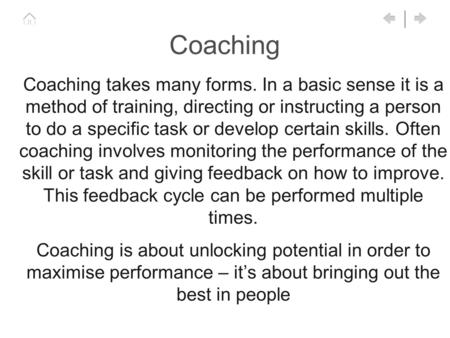 Coaching Coaching takes many forms. In a basic sense it is a method of training, directing or instructing a person to do a specific task or develop certain.