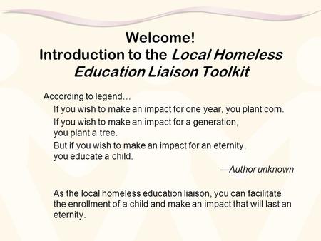 Welcome! Introduction to the Local Homeless Education Liaison Toolkit According to legend… If you wish to make an impact for one year, you plant corn.