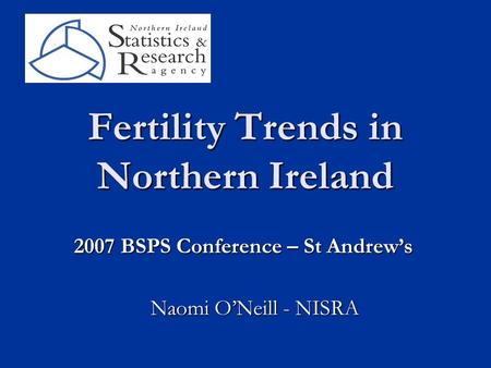 Fertility Trends in Northern Ireland Naomi O’Neill - NISRA 2007 BSPS Conference – St Andrew’s.