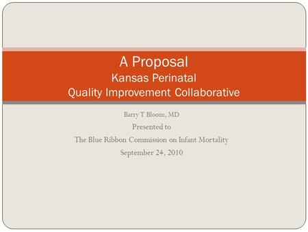 Barry T Bloom, MD Presented to The Blue Ribbon Commission on Infant Mortality September 24, 2010 A Proposal Kansas Perinatal Quality Improvement Collaborative.