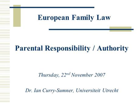 European Family Law Parental Responsibility / Authority Thursday, 22 nd November 2007 Dr. Ian Curry-Sumner, Universiteit Utrecht.