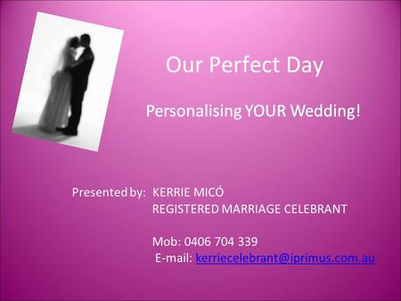 Our Perfect Day Personalising YOUR Wedding! Presented by: KERRIE MICÓ REGISTERED MARRIAGE CELEBRANT Mob: 0406 704 339