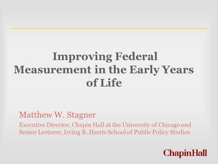 Improving Federal Measurement in the Early Years of Life Matthew W. Stagner Executive Director, Chapin Hall at the University of Chicago and Senior Lecturer,