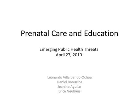 Prenatal Care and Education Leonardo Villalpando-Ochoa Daniel Banuelos Jeanine Aguilar Erica Neuhaus Emerging Public Health Threats April 27, 2010.