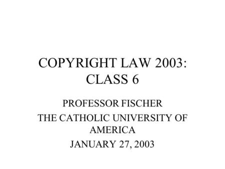 COPYRIGHT LAW 2003: CLASS 6 PROFESSOR FISCHER THE CATHOLIC UNIVERSITY OF AMERICA JANUARY 27, 2003.